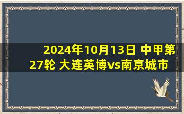 2024年10月13日 中甲第27轮 大连英博vs南京城市 全场录像